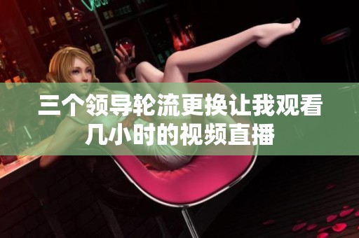 三个领导轮流更换让我观看几小时的视频直播
