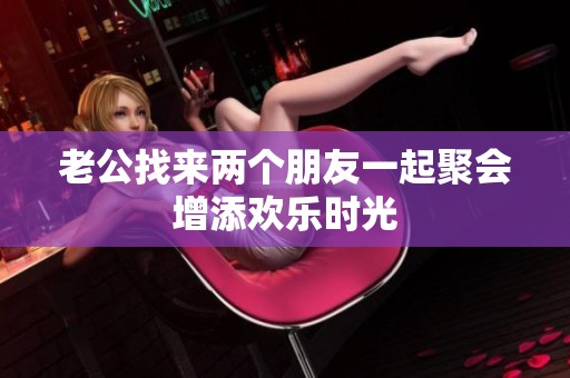 老公找来两个朋友一起聚会增添欢乐时光