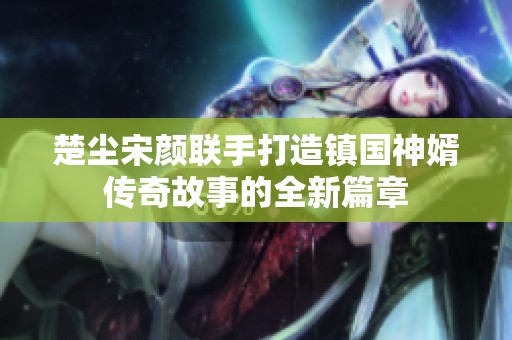 楚尘宋颜联手打造镇国神婿传奇故事的全新篇章