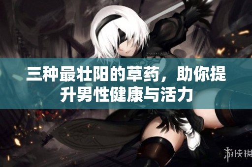 三种最壮阳的草药，助你提升男性健康与活力