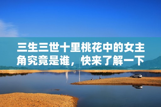 三生三世十里桃花中的女主角究竟是谁，快来了解一下吧
