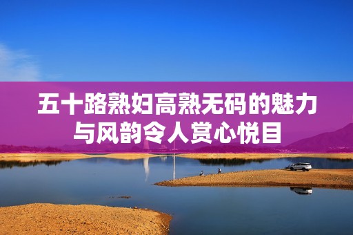 五十路熟妇高熟无码的魅力与风韵令人赏心悦目