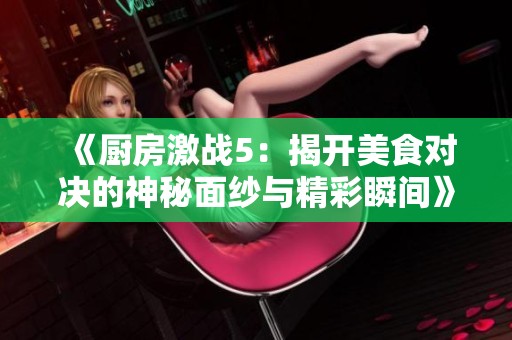 《厨房激战5：揭开美食对决的神秘面纱与精彩瞬间》