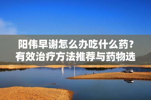 阳伟早谢怎么办吃什么药？有效治疗方法推荐与药物选择解析