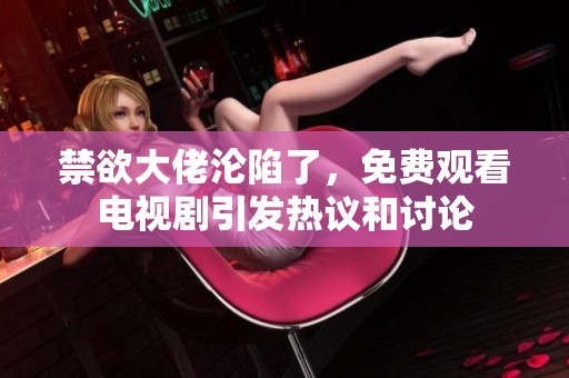 禁欲大佬沦陷了，免费观看电视剧引发热议和讨论