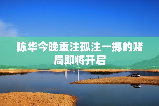 陈华今晚重注孤注一掷的赌局即将开启
