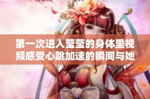 第一次进入莹莹的身体里视频感受心跳加速的瞬间与她的亲密接触