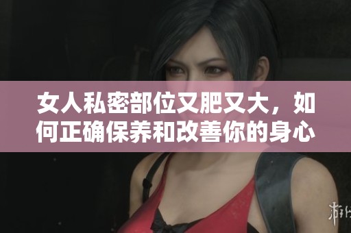 女人私密部位又肥又大，如何正确保养和改善你的身心健康