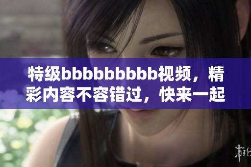 特级bbbbbbbbb视频，精彩内容不容错过，快来一起观看吧！