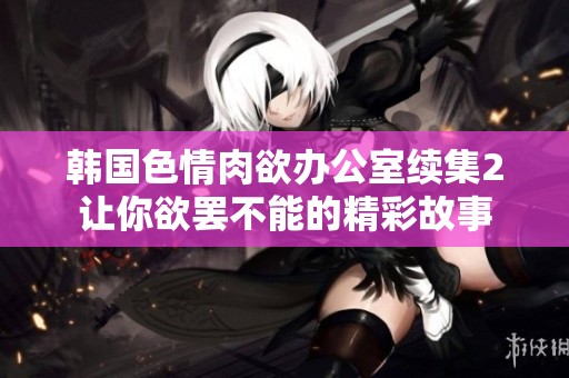 韩国色情肉欲办公室续集2让你欲罢不能的精彩故事
