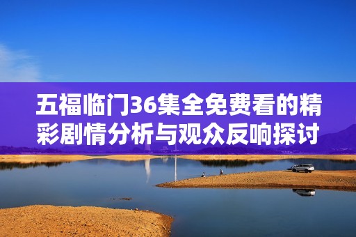 五福临门36集全免费看的精彩剧情分析与观众反响探讨