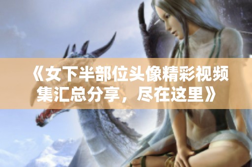 《女下半部位头像精彩视频集汇总分享，尽在这里》