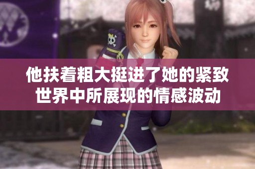 他扶着粗大挺进了她的紧致世界中所展现的情感波动