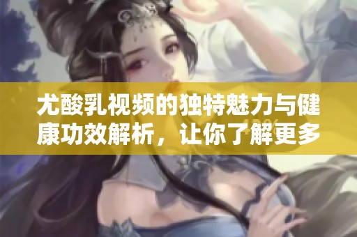 尤酸乳视频的独特魅力与健康功效解析，让你了解更多！