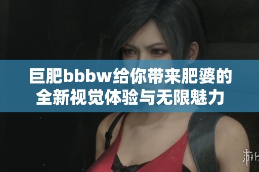 巨肥bbbw给你带来肥婆的全新视觉体验与无限魅力