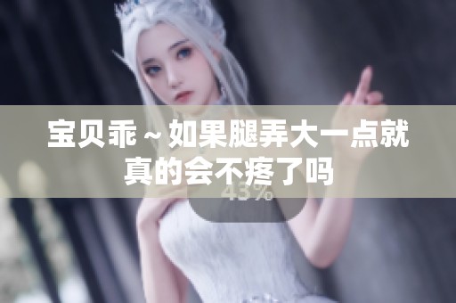 宝贝乖～如果腿弄大一点就真的会不疼了吗