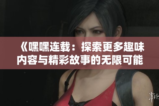 《嘿嘿连载：探索更多趣味内容与精彩故事的无限可能》