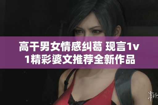 高干男女情感纠葛 现言1v1精彩婆文推荐全新作品