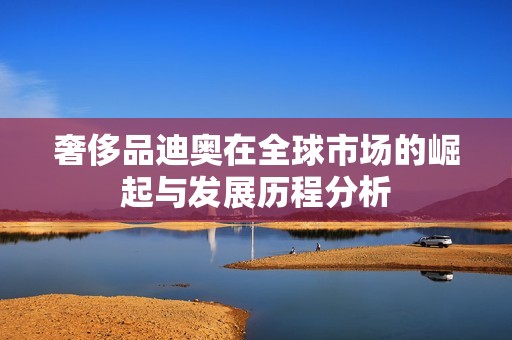 奢侈品迪奥在全球市场的崛起与发展历程分析