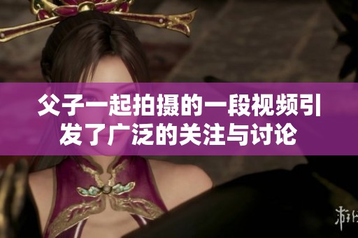 父子一起拍摄的一段视频引发了广泛的关注与讨论