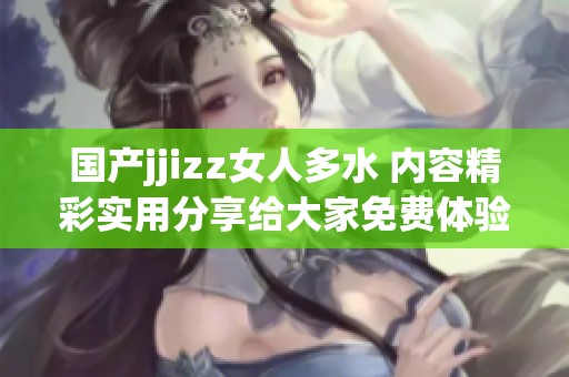 国产jjizz女人多水 内容精彩实用分享给大家免费体验
