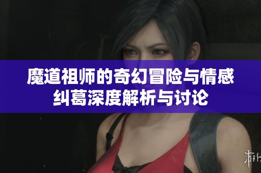 魔道祖师的奇幻冒险与情感纠葛深度解析与讨论