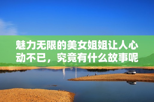 魅力无限的美女姐姐让人心动不已，究竟有什么故事呢