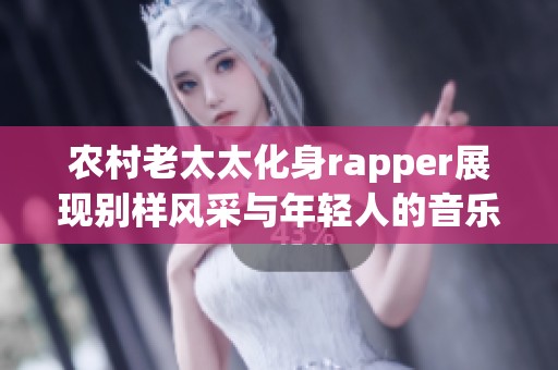 农村老太太化身rapper展现别样风采与年轻人的音乐热情