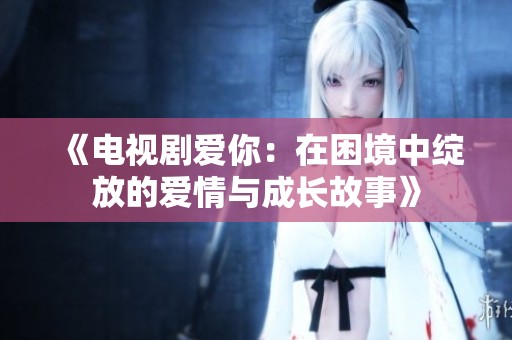 《电视剧爱你：在困境中绽放的爱情与成长故事》