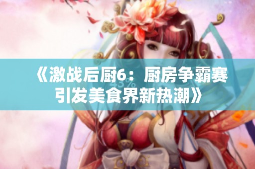 《激战后厨6：厨房争霸赛引发美食界新热潮》