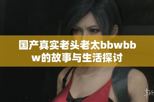 国产真实老头老太bbwbbw的故事与生活探讨