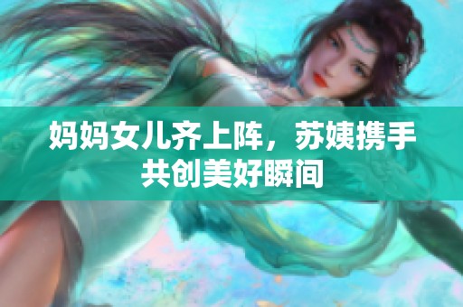 妈妈女儿齐上阵，苏姨携手共创美好瞬间