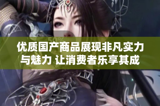 优质国产商品展现非凡实力与魅力 让消费者乐享其成