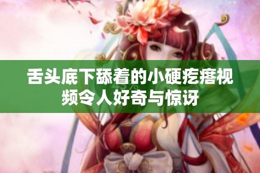 舌头底下舔着的小硬疙瘩视频令人好奇与惊讶