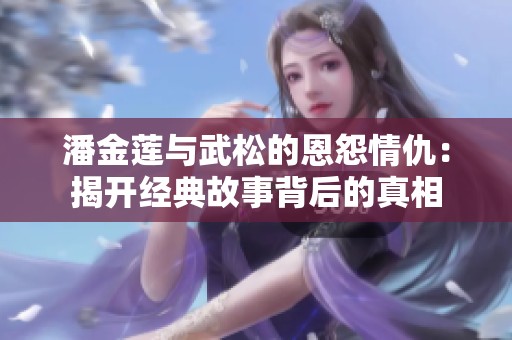 潘金莲与武松的恩怨情仇：揭开经典故事背后的真相