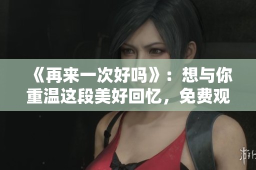 《再来一次好吗》：想与你重温这段美好回忆，免费观看为你准备的影片