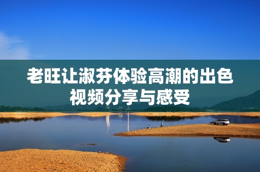 老旺让淑芬体验高潮的出色视频分享与感受