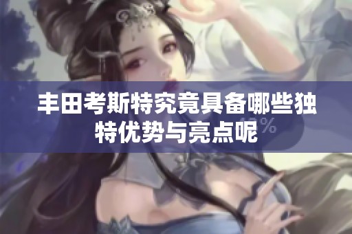 丰田考斯特究竟具备哪些独特优势与亮点呢