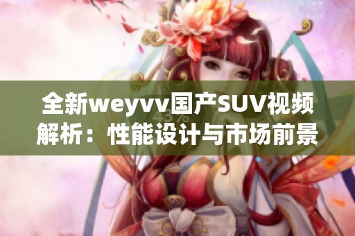 全新weyvv国产SUV视频解析：性能设计与市场前景深度评测