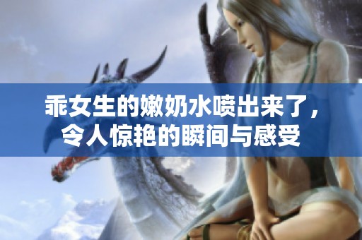 乖女生的嫩奶水喷出来了，令人惊艳的瞬间与感受