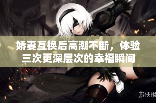娇妻互换后高潮不断，体验三次更深层次的幸福瞬间