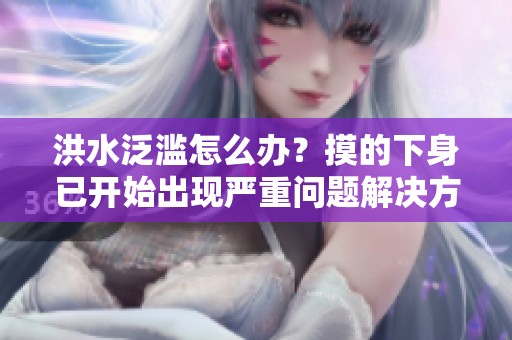 洪水泛滥怎么办？摸的下身已开始出现严重问题解决方案解析