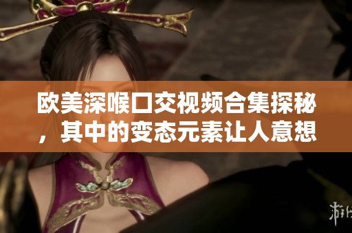 欧美深喉囗交视频合集探秘，其中的变态元素让人意想不到