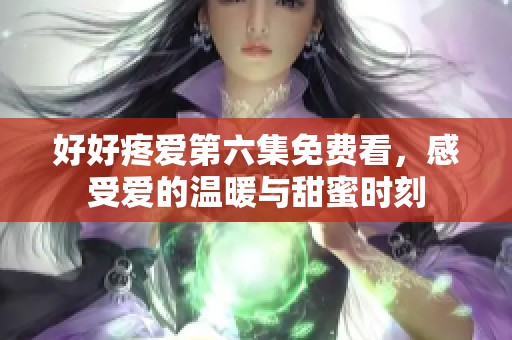 好好疼爱第六集免费看，感受爱的温暖与甜蜜时刻