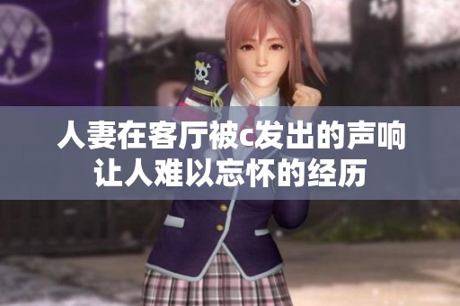人妻在客厅被c发出的声响让人难以忘怀的经历