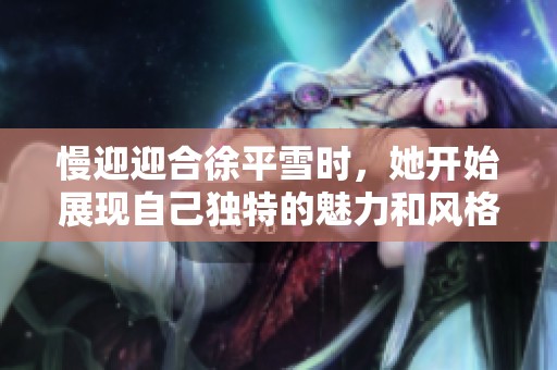 慢迎迎合徐平雪时，她开始展现自己独特的魅力和风格