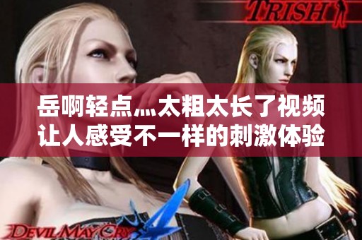 岳啊轻点灬太粗太长了视频让人感受不一样的刺激体验