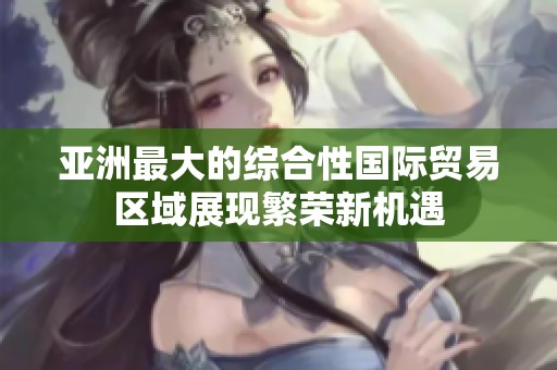 亚洲最大的综合性国际贸易区域展现繁荣新机遇