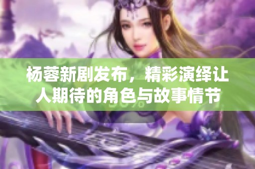 杨蓉新剧发布，精彩演绎让人期待的角色与故事情节
