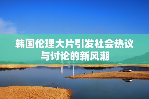 韩国伦理大片引发社会热议与讨论的新风潮